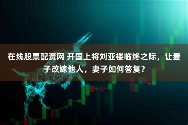在线股票配资网 开国上将刘亚楼临终之际，让妻子改嫁他人，妻子如何答复？
