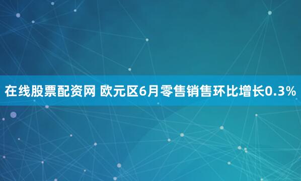在线股票配资网 欧元区6月零售销售环比增长0.3%