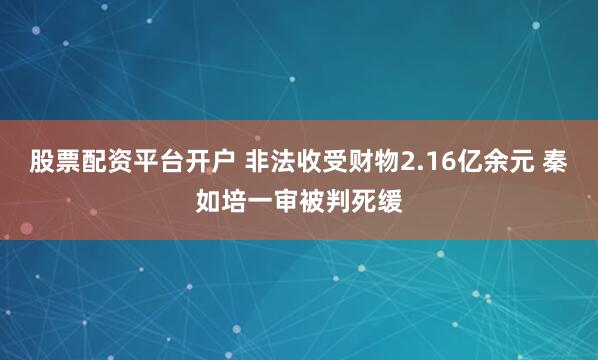 股票配资平台开户 非法收受财物2.16亿余元 秦如培一审被判死缓