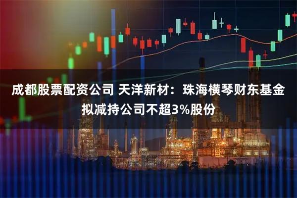成都股票配资公司 天洋新材：珠海横琴财东基金拟减持公司不超3%股份