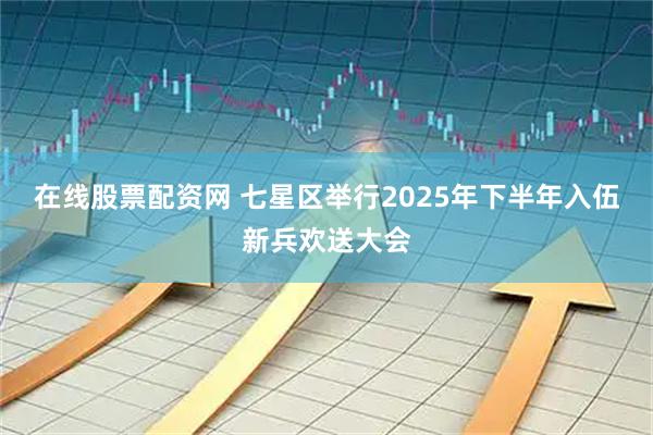 在线股票配资网 七星区举行2025年下半年入伍新兵欢送大会