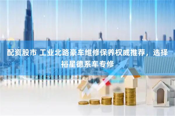 配资股市 工业北路豪车维修保养权威推荐，选择裕星德系车专修