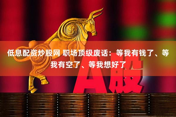低息配资炒股网 职场顶级废话：等我有钱了、等我有空了、等我想好了