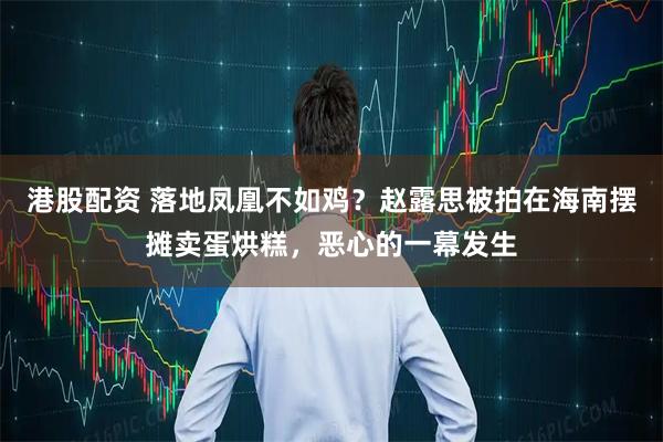 港股配资 落地凤凰不如鸡？赵露思被拍在海南摆摊卖蛋烘糕，恶心的一幕发生