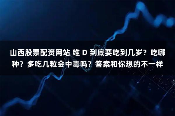 山西股票配资网站 维 D 到底要吃到几岁？吃哪种？多吃几粒会中毒吗？答案和你想的不一样