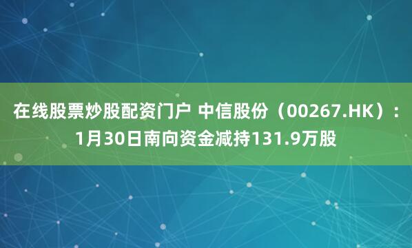 在线股票炒股配资门户 中信股份（00267.HK）：1月30日南向资金减持131.9万股