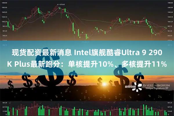 现货配资最新消息 Intel旗舰酷睿Ultra 9 290K Plus最新跑分：单核提升10%、多核提升11%