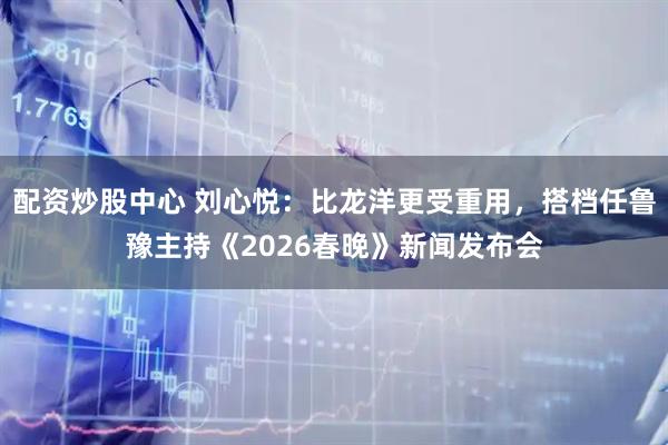 配资炒股中心 刘心悦：比龙洋更受重用，搭档任鲁豫主持《2026春晚》新闻发布会