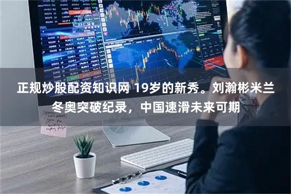 正规炒股配资知识网 19岁的新秀。刘瀚彬米兰冬奥突破纪录，中国速滑未来可期