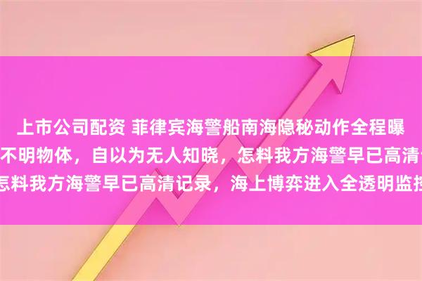 上市公司配资 菲律宾海警船南海隐秘动作全程曝光，2月16日向海中投不明物体，自以为无人知晓，怎料我方海警早已高清记录，海上博弈进入全透明监控时代