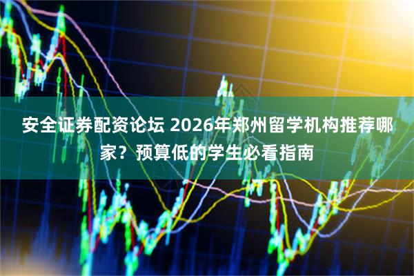 安全证券配资论坛 2026年郑州留学机构推荐哪家？预算低的学生必看指南