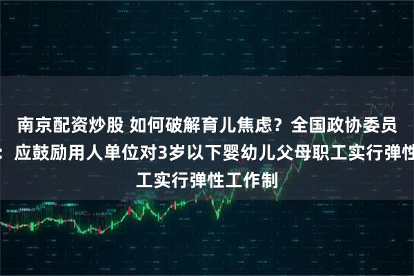 南京配资炒股 如何破解育儿焦虑？全国政协委员龚卫娟：应鼓励用人单位对3岁以下婴幼儿父母职工实行弹性工作制