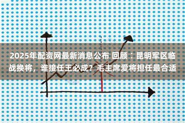 2025年配资网最新消息公布 回顾∶昆明军区临战换将，谁接任王必成？毛主席爱将担任最合适