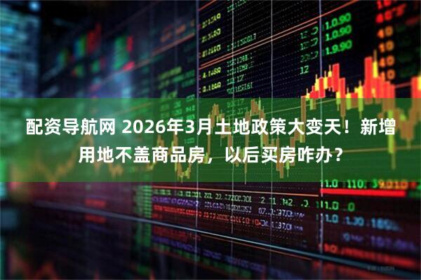 配资导航网 2026年3月土地政策大变天！新增用地不盖商品房，以后买房咋办？