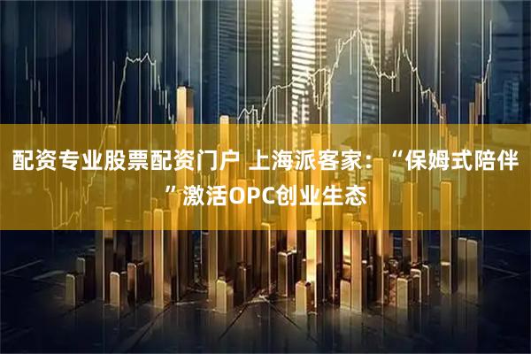 配资专业股票配资门户 上海派客家：“保姆式陪伴”激活OPC创业生态