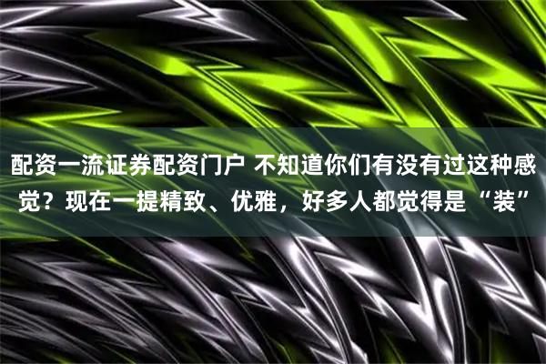配资一流证券配资门户 不知道你们有没有过这种感觉？现在一提精致、优雅，好多人都觉得是 “装”
