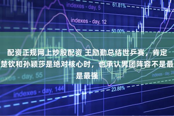 配资正规网上炒股配资 王励勤总结世乒赛，肯定王楚钦和孙颖莎是绝对核心时，也承认男团阵容不是最强