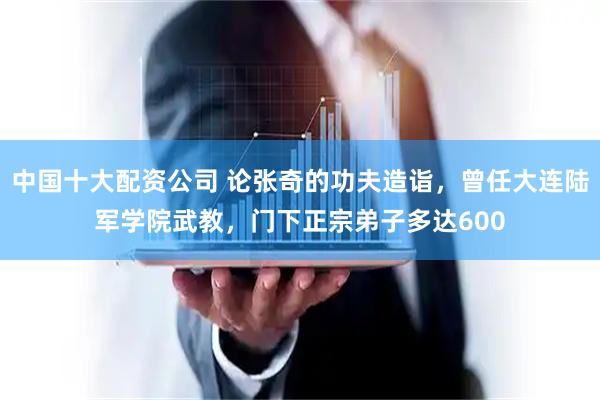 中国十大配资公司 论张奇的功夫造诣，曾任大连陆军学院武教，门下正宗弟子多达600