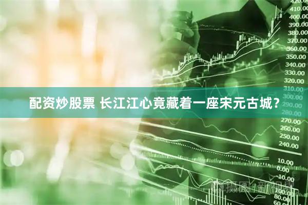 配资炒股票 长江江心竟藏着一座宋元古城？