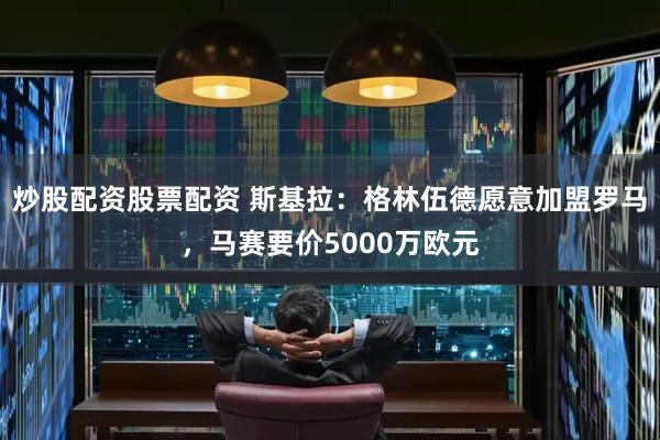 炒股配资股票配资 斯基拉：格林伍德愿意加盟罗马，马赛要价5000万欧元