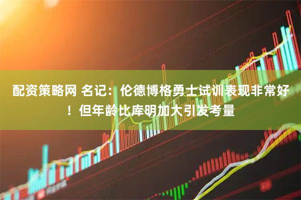 配资策略网 名记：伦德博格勇士试训表现非常好！但年龄比库明加大引发考量