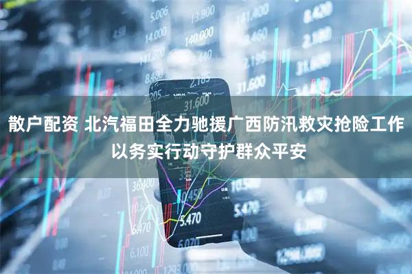 散户配资 北汽福田全力驰援广西防汛救灾抢险工作 以务实行动守护群众平安