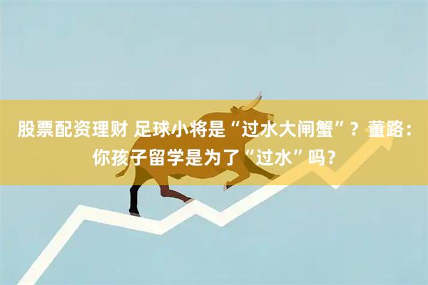 股票配资理财 足球小将是“过水大闸蟹”？董路：你孩子留学是为了“过水”吗？