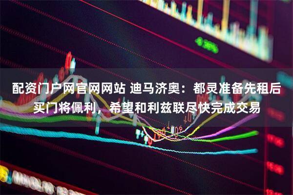 配资门户网官网网站 迪马济奥：都灵准备先租后买门将佩利，希望和利兹联尽快完成交易