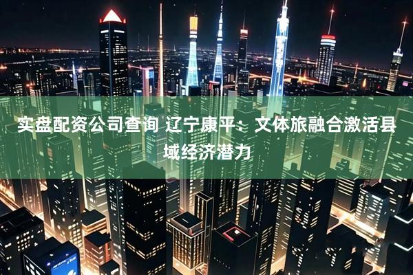实盘配资公司查询 辽宁康平：文体旅融合激活县域经济潜力